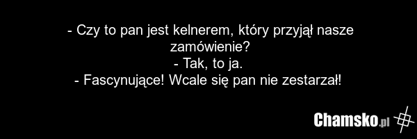 - Czy to pan jest kelnerem, który przyjął nasze zamówienie? - Tak, to ja. - Fascynujące! Wcale się pan nie zestarzał!