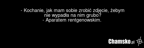 - Kochanie, jak mam sobie zrobić zdjęcie, żebym nie wypadła na nim grubo? - Aparatem rentgenowskim.