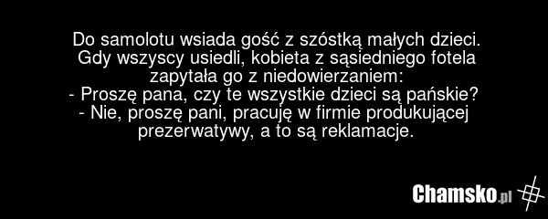 Do samolotu wsiada gość z szóstką małych dzieci. Gdy wszyscy usiedli, kobieta z sąsiedniego fotela zapytała go z niedowierzaniem: - Proszę pana, czy te wszystkie dzieci są pańskie? - Nie, proszę pani, pracuję w firmie produkującej prezerwatywy, a to są reklamacje.