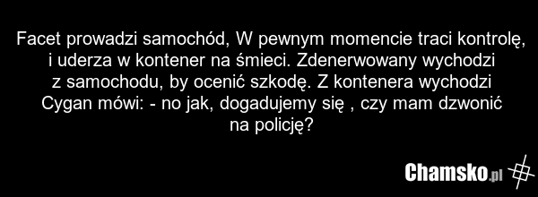 Facet prowadzi samochód, W pewnym momencie traci kontrolę, i uderza w kontener na śmieci. Zdenerwowany wychodzi z samochodu, by ocenić szkodę. Z kontenera wychodzi Cygan mówi: - no jak, dogadujemy się , czy mam dzwonić na policję?