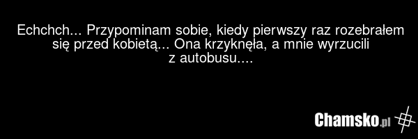Echchch... Przypominam sobie, kiedy pierwszy raz rozebrałem się przed kobietą... Ona krzyknęła, a mnie wyrzucili z autobusu....
