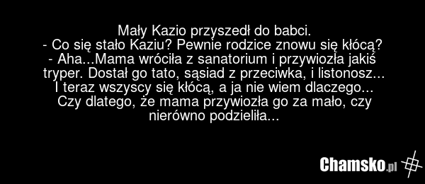 Mały Kazio przyszedł do babci. - Co się stało Kaziu? Pewnie rodzice znowu się kłócą? - Aha...Mama wróciła z sanatorium i przywiozła jakiś tryper. Dostał go tato, sąsiad z przeciwka, i listonosz... I teraz wszyscy się kłócą, a ja nie wiem dlaczego... Czy dlatego, że mama przywiozła go za mało, czy n…