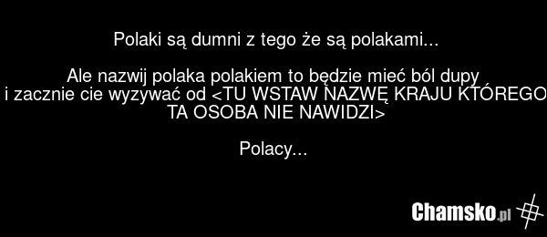Polaki są dumni z tego że są polakami... Ale nazwij polaka polakiem to będzie mieć ból dupy i zacznie cie wyzywać od Polacy...