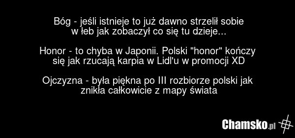 Bóg - jeśli istnieje to już dawno strzelił sobie w łeb jak zobaczył co się tu dzieje... Honor - to chyba w Japonii. Polski "honor" kończy się jak rzucają karpia w Lidl'u w promocji XD Ojczyzna - była piękna po III rozbiorze polski jak znikła całkowicie z mapy świata