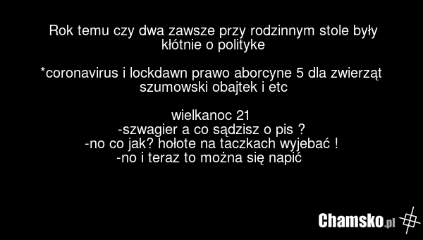 Rok temu czy dwa zawsze przy rodzinnym stole były kłótnie o polityke *coronavirus i lockdawn prawo aborcyne 5 dla zwierząt szumowski obajtek i etc wielkanoc 21 -szwagier a co sądzisz o pis ? -no co jak? hołote na taczkach wyjebać ! -no i teraz to można się napić