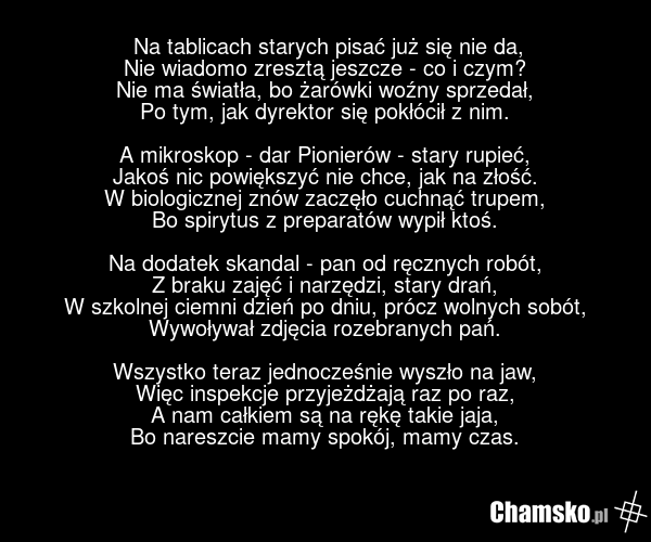 Na tablicach starych pisać już się nie da, Nie wiadomo zresztą jeszcze - co i czym? Nie ma światła, bo żarówki woźny sprzedał, Po tym, jak dyrektor się pokłócił z nim. A mikroskop - dar Pionierów - stary rupieć, Jakoś nic powiększyć nie chce, jak na złość. W biologicznej znów zaczęło cuchnąć trupem…