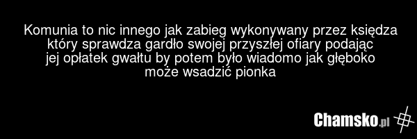 Komunia to nic innego jak zabieg wykonywany przez księdza który sprawdza gardło swojej przyszłej ofiary podając jej opłatek gwałtu by potem było wiadomo jak głęboko może wsadzić pionka