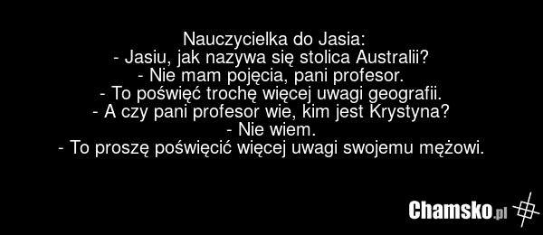 Nauczycielka do Jasia: - Jasiu, jak nazywa się stolica Australii? - Nie mam pojęcia, pani profesor. - To poświęć trochę więcej uwagi geografii. - A czy pani profesor wie, kim jest Krystyna? - Nie wiem. - To proszę poświęcić więcej uwagi swojemu mężowi.