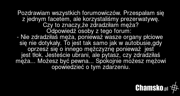 Pozdrawiam wszystkich forumowiczów. Przespałam się z jednym facetem, ale korzystaliśmy prezerwatywę. Czy to znaczy,że zdradziłam męża? Odpowiedź osoby z tego forum: - Nie zdradziłaś męża, ponieważ wasze organy płciowe się nie dotykały. To jest tak samo jak w autobusie,gdy oprzesz się o innego mężcz…