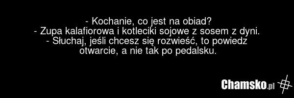 - Kochanie, co jest na obiad? - Zupa kalafiorowa i kotleciki sojowe z sosem z dyni. - Słuchaj, jeśli chcesz się rozwieść, to powiedz otwarcie, a nie tak po pedalsku.
