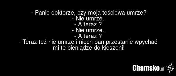 - Panie doktorze, czy moja teściowa umrze? - Nie umrze. - A teraz ? - Nie umrze. - A teraz ? - Teraz też nie umrze i niech pan przestanie wpychać mi te pieniądze do kieszeni!
