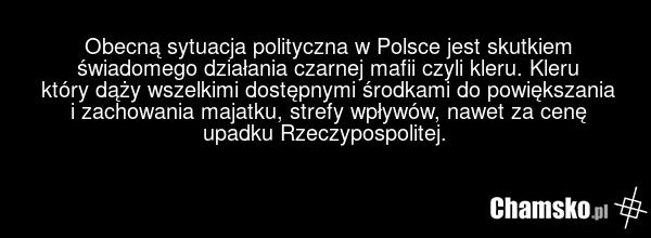 Obecną sytuacja polityczna w Polsce jest skutkiem świadomego działania czarnej mafii czyli kleru. Kleru który dąży wszelkimi dostępnymi środkami do powiększania i zachowania majatku, strefy wpływów, nawet za cenę upadku Rzeczypospolitej.
