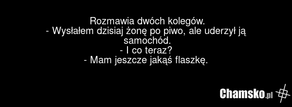 Rozmawia dwóch kolegów. - Wysłałem dzisiaj żonę po piwo, ale uderzył ją samochód. - I co teraz? - Mam jeszcze jakąś flaszkę.