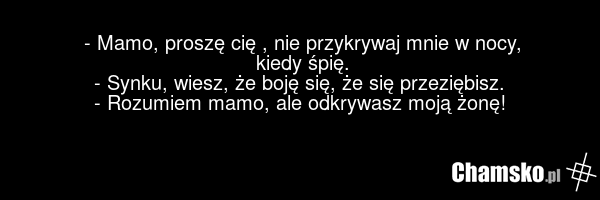 - Mamo, proszę cię , nie przykrywaj mnie w nocy, kiedy śpię. - Synku, wiesz, że boję się, że się przeziębisz. - Rozumiem mamo, ale odkrywasz moją żonę!