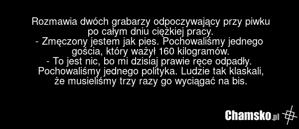 Rozmawia dwóch grabarzy odpoczywający przy piwku po całym dniu ciężkiej pracy. - Zmęczony jestem jak pies. Pochowaliśmy jednego gościa, który ważył 160 kilogramów. - To jest nic, bo mi dzisiaj prawie ręce odpadły. Pochowaliśmy jednego polityka. Ludzie tak klaskali, że musieliśmy trzy razy go wyciąg…