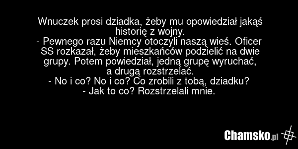 Wnuczek prosi dziadka, żeby mu opowiedział jakąś historię z wojny. - Pewnego razu Niemcy otoczyli naszą wieś. Oficer SS rozkazał, żeby mieszkańców podzielić na dwie grupy. Potem powiedział, jedną grupę wyruchać, a drugą rozstrzelać. - No i co? No i co? Co zrobili z tobą, dziadku? - Jak to co? Rozst…