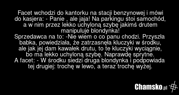Facet wchodzi do kantorku na stacji benzynowej i mówi do kasjera: - Panie , ale jaja! Na parkingu stoi samochód, a w nim przez lekko uchyloną szybę jakimś drutem manipuluje blondynka! Sprzedawca na to: -Nie wiem o co panu chodzi. Przyszła babka, powiedziała, że zatrzasnęła kluczyki w środku, ale ja…