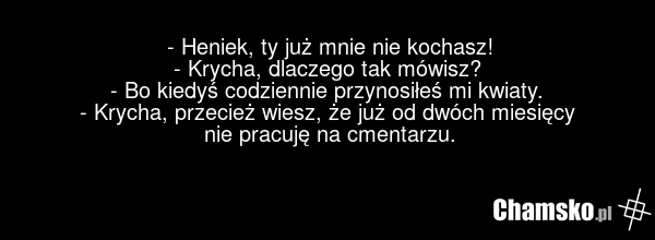 - Heniek, ty już mnie nie kochasz! - Krycha, dlaczego tak mówisz? - Bo kiedyś codziennie przynosiłeś mi kwiaty. - Krycha, przecież wiesz, że już od dwóch miesięcy nie pracuję na cmentarzu.