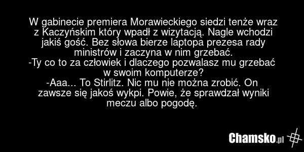 W gabinecie premiera Morawieckiego siedzi tenże wraz z Kaczyńskim który wpadł z wizytacją. Nagle wchodzi jakiś gość. Bez słowa bierze laptopa prezesa rady ministrów i zaczyna w nim grzebać. -Ty co to za człowiek i dlaczego pozwalasz mu grzebać w swoim komputerze? -Aaa... To Stirlitz. Nic mu nie moż…