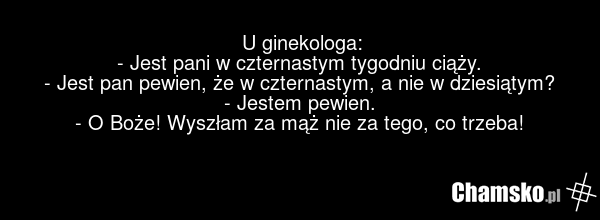 U ginekologa: - Jest pani w czternastym tygodniu ciąży. - Jest pan pewien, że w czternastym, a nie w dziesiątym? - Jestem pewien. - O Boże! Wyszłam za mąż nie za tego, co trzeba!