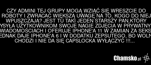 CZY ADMINI TEJ GRUPY MOGĄ WZIĄĆ SIĘ WRESZCIE DO ROBOTY I ZWRACAĆ WIĘKSZĄ UWAGĘ NA TO, KOGO DO NIEJ WPUSZCZAJĄ? JEST TU TAKI JEDEN STARSZY PAN,KTÓRY WYSYŁA UŻYTKOWNIKOM SWOJE NAGIE ZDJĘCIA W PRYWATNYCH WIADOMOŚCIACH I OFERUJE IPHONE'A 11 W ZAMIAN ZA SEKS. JEDNAK DAJE IPHONE'A 6 I W DODATKU ZEPSUTEGO…
