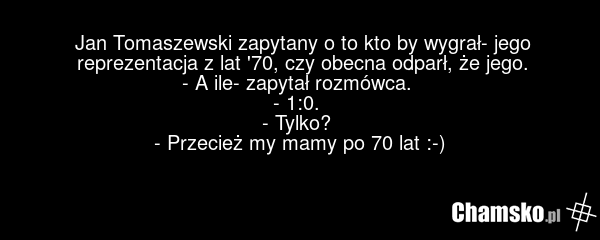Jan Tomaszewski zapytany o to kto by wygrał- jego reprezentacja z lat '70, czy obecna odparł, że jego. - A ile- zapytał rozmówca. - 1:0. - Tylko? - Przecież my mamy po 70 lat :-)