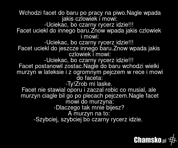 Wchodzi facet do baru po pracy na piwo.Nagle wpada jakis czlowiek i mowi: -Uciekac, bo czarny rycerz idzie!!! Facet uciekl do innego baru.Znow wpada jakis czlowiek i mowi: -Uciekac, bo czarny rycerz idzie!!! Facet uciekl do jeszcze innego baru.Znow wpada jakis czlowiek i mowi: -Uciekac, bo czarny r…