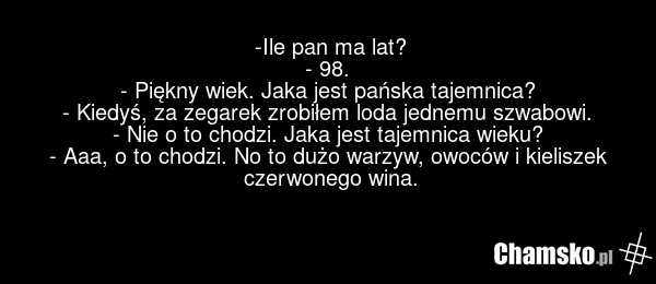 -Ile pan ma lat? - 98. - Piękny wiek. Jaka jest pańska tajemnica? - Kiedyś, za zegarek zrobiłem loda jednemu szwabowi. - Nie o to chodzi. Jaka jest tajemnica wieku? - Aaa, o to chodzi. No to dużo warzyw, owoców i kieliszek czerwonego wina.