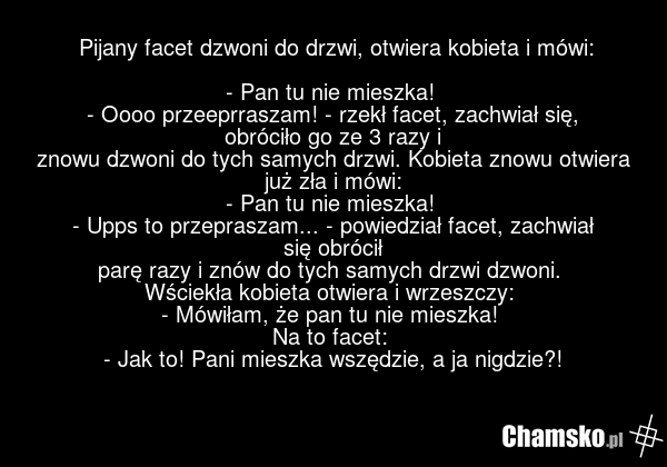 Pijany facet dzwoni do drzwi, otwiera kobieta i mówi: - Pan tu nie mieszka! - Oooo przeeprraszam! - rzekł facet, zachwiał się, obróciło go ze 3 razy i znowu dzwoni do tych samych drzwi. Kobieta znowu otwiera już zła i mówi: - Pan tu nie mieszka! - Upps to przepraszam... - powiedział facet, zachwiał…