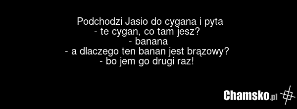 Podchodzi Jasio do cygana i pyta - te cygan, co tam jesz? - banana - a dlaczego ten banan jest brązowy? - bo jem go drugi raz!