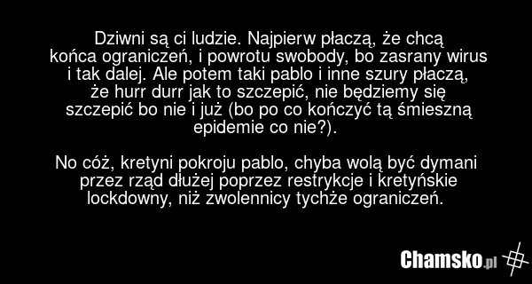 Dziwni są ci ludzie. Najpierw płaczą, że chcą końca ograniczeń, i powrotu swobody, bo zasrany wirus i tak dalej. Ale potem taki pablo i inne szury płaczą, że hurr durr jak to szczepić, nie będziemy się szczepić bo nie i już (bo po co kończyć tą śmieszną epidemie co nie?). No cóż, kretyni pokroju pa…