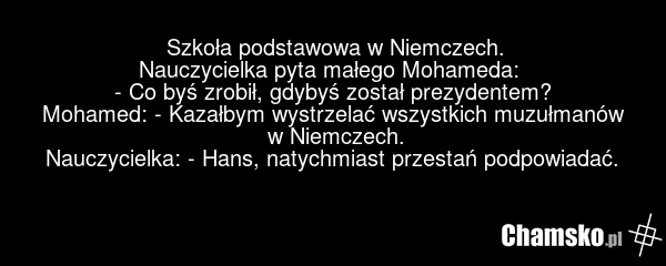 Szkoła podstawowa w Niemczech. Nauczycielka pyta małego Mohameda: - Co byś zrobił, gdybyś został prezydentem? Mohamed: - Kazałbym wystrzelać wszystkich muzułmanów w Niemczech. Nauczycielka: - Hans, natychmiast przestań podpowiadać.
