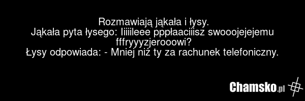 Rozmawiają jąkała i łysy. Jąkała pyta łysego: Iiiiileee pppłaaciiisz swooojejejemu fffryyyzjerooowi? Łysy odpowiada: - Mniej niż ty za rachunek telefoniczny.