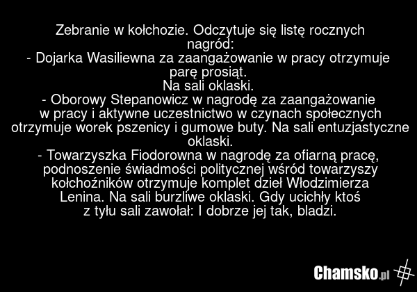 Zebranie w kołchozie. Odczytuje się listę rocznych nagród: - Dojarka Wasiliewna za zaangażowanie w pracy otrzymuje parę prosiąt. Na sali oklaski. - Oborowy Stepanowicz w nagrodę za zaangażowanie w pracy i aktywne uczestnictwo w czynach społecznych otrzymuje worek pszenicy i gumowe buty. Na sali ent…