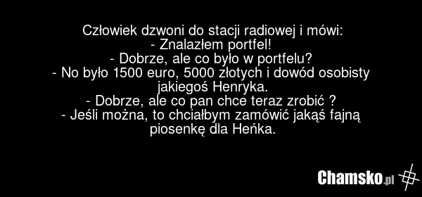 Człowiek dzwoni do stacji radiowej i mówi: - Znalazłem portfel! - Dobrze, ale co było w portfelu? - No było 1500 euro, 5000 złotych i dowód osobisty jakiegoś Henryka. - Dobrze, ale co pan chce teraz zrobić ? - Jeśli można, to chciałbym zamówić jakąś fajną piosenkę dla Heńka.