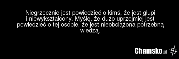 Niegrzecznie jest powiedzieć o kimś, że jest głupi i niewykształcony. Myślę, że dużo uprzejmiej jest powiedzieć o tej osobie, że jest nieobciążona potrzebną wiedzą.