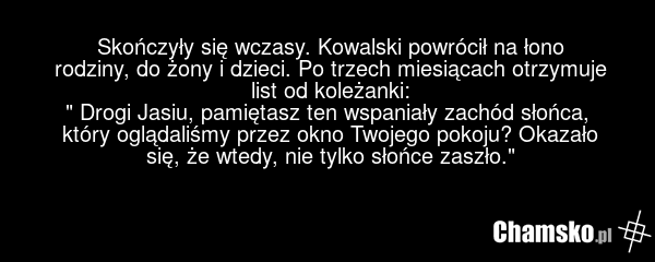 Skończyły się wczasy. Kowalski powrócił na łono rodziny, do żony i dzieci. Po trzech miesiącach otrzymuje list od koleżanki: " Drogi Jasiu, pamiętasz ten wspaniały zachód słońca, który oglądaliśmy przez okno Twojego pokoju? Okazało się, że wtedy, nie tylko słońce zaszło."