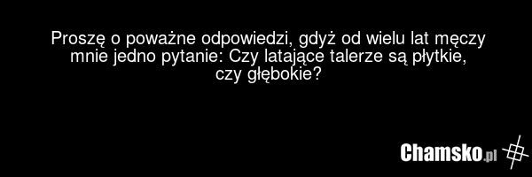 Proszę o poważne odpowiedzi, gdyż od wielu lat męczy mnie jedno pytanie: Czy latające talerze są płytkie, czy głębokie?