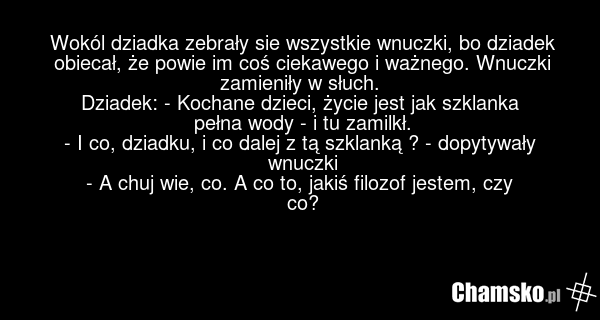 Wokól dziadka zebrały sie wszystkie wnuczki, bo dziadek obiecał, że powie im coś ciekawego i ważnego. Wnuczki zamieniły w słuch. Dziadek: - Kochane dzieci, życie jest jak szklanka pełna wody - i tu zamilkł. - I co, dziadku, i co dalej z tą szklanką ? - dopytywały wnuczki - A chuj wie, co. A co to,…