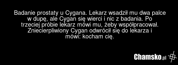 Badanie prostaty u Cygana. Lekarz wsadził mu dwa palce w dupę, ale Cygan się wierci i nic z badania. Po trzeciej próbie lekarz mówi mu, żeby współpracował. Zniecierpliwiony Cygan odwrócił się do lekarza i mówi: kocham cię.