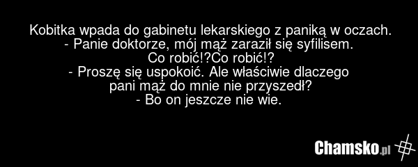 Kobitka wpada do gabinetu lekarskiego z paniką w oczach. - Panie doktorze, mój mąż zaraził się syfilisem. Co robić!?Co robić!? - Proszę się uspokoić. Ale właściwie dlaczego pani mąż do mnie nie przyszedł? - Bo on jeszcze nie wie.