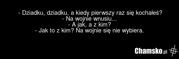 - Dziadku, dziadku, a kiedy pierwszy raz się kochałeś? - Na wojnie wnusiu... - A jak, a z kim? - Jak to z kim? Na wojnie się nie wybiera.