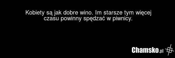 Kobiety są jak dobre wino. Im starsze tym więcej czasu powinny spędzać w piwnicy.
