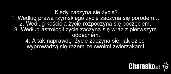 Kiedy zaczyna się życie? 1. Według prawa rzymskiego życie zaczyna się porodem... 2. Według kościoła życie rozpoczyna się poczęciem. 3. Według astrologii życie zaczyna się wraz z pierwszym oddechem. 4. A tak naprawdę życie zaczyna się, jak dzieci wyprowadzą się razem ze swoimi zwierzakami.