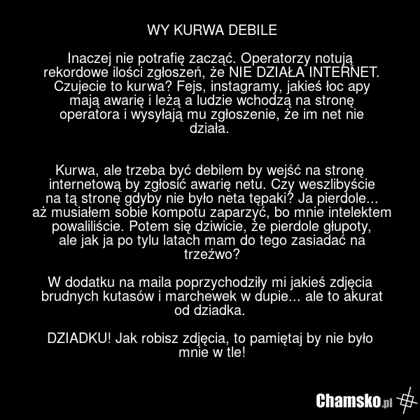 WY KURWA DEBILE Inaczej nie potrafię zacząć. Operatorzy notują rekordowe ilości zgłoszeń, że NIE DZIAŁA INTERNET. Czujecie to kurwa? Fejs, instagramy, jakieś łoc apy mają awarię i leżą a ludzie wchodzą na stronę operatora i wysyłają mu zgłoszenie, że im net nie działa. Kurwa, ale trzeba być debilem…