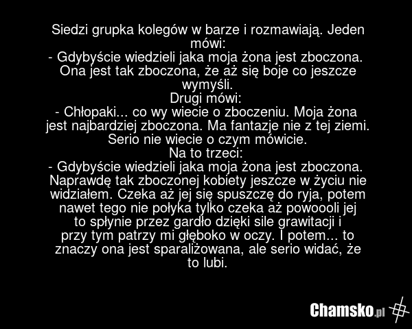Siedzi grupka kolegów w barze i rozmawiają. Jeden mówi: - Gdybyście wiedzieli jaka moja żona jest zboczona. Ona jest tak zboczona, że aż się boje co jeszcze wymyśli. Drugi mówi: - Chłopaki... co wy wiecie o zboczeniu. Moja żona jest najbardziej zboczona. Ma fantazje nie z tej ziemi. Serio nie wieci…