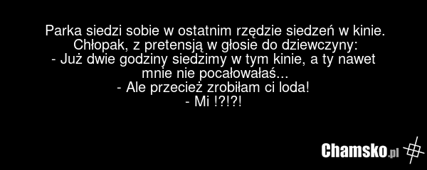 Parka siedzi sobie w ostatnim rzędzie siedzeń w kinie. Chłopak, z pretensją w głosie do dziewczyny: - Już dwie godziny siedzimy w tym kinie, a ty nawet mnie nie pocałowałaś... - Ale przecież zrobiłam ci loda! - Mi !?!?!