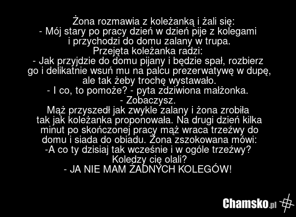 ????????????Żona rozmawia z koleżanką i żali się: - Mój stary po pracy dzień w dzień pije z kolegami i przychodzi do domu zalany w trupa. Przejęta koleżanka radzi: - Jak przyjdzie do domu pijany i będzie spał, rozbierz go i delikatnie wsuń mu na palcu prezerwatywę w dupę, ale tak żeby trochę wystaw…