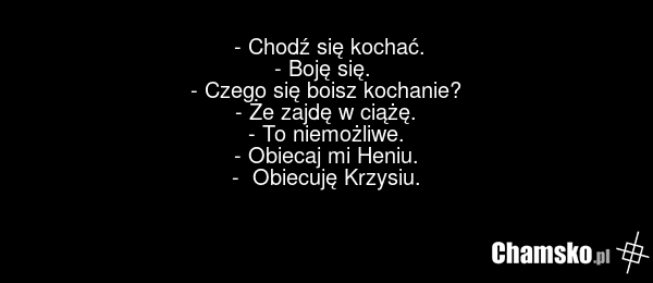 - Chodź się kochać. - Boję się. - Czego się boisz kochanie? - Że zajdę w ciążę. - To niemożliwe. - Obiecaj mi Heniu. - Obiecuję Krzysiu.