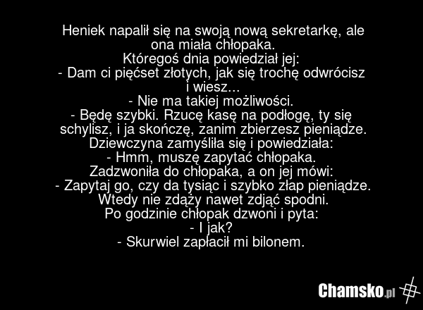 Heniek napalił się na swoją nową sekretarkę, ale ona miała chłopaka. Któregoś dnia powiedział jej: - Dam ci pięćset złotych, jak się trochę odwrócisz i wiesz... - Nie ma takiej możliwości. - Będę szybki. Rzucę kasę na podłogę, ty się schylisz, i ja skończę, zanim zbierzesz pieniądze. Dziewczyna zam…
